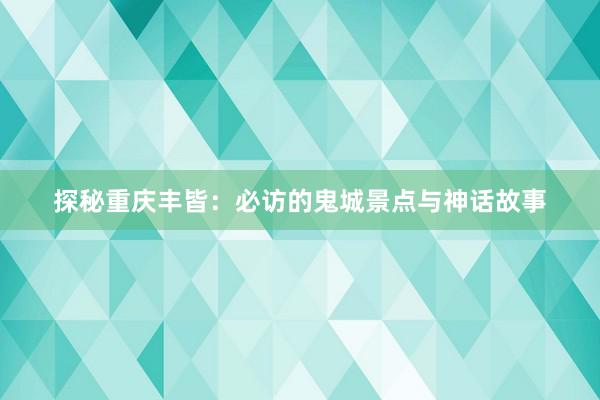 探秘重庆丰皆：必访的鬼城景点与神话故事